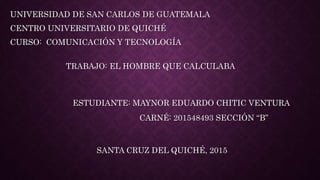 TRABAJO: EL HOMBRE QUE CALCULABA
UNIVERSIDAD DE SAN CARLOS DE GUATEMALA
CENTRO UNIVERSITARIO DE QUICHÉ
CURSO: COMUNICACIÓN Y TECNOLOGÍA
ESTUDIANTE: MAYNOR EDUARDO CHITIC VENTURA
CARNÉ: 201548493 SECCIÓN “B”
SANTA CRUZ DEL QUICHÉ, 2015
 