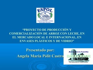 “PROYECTO DE PRODUCCIÓN Y
COMERCIALIZACIÓN DE ARROZ CON LECHE, EN
EL MERCADO LOCAL E INTERNACIONAL, EN
ENVASES PLÁSTICOS Y DE VIDRIO”
Presentado por:Presentado por:
Angela Maria Pólit CastroAngela Maria Pólit Castro
 