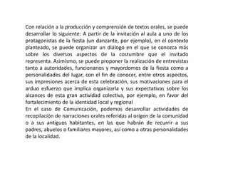 Con relación a la producción y comprensión de textos orales, se puede
desarrollar lo siguiente: A partir de la invitación al aula a uno de los
protagonistas de la fiesta (un danzante, por ejemplo), en el contexto
planteado, se puede organizar un diálogo en el que se conozca más
sobre los diversos aspectos de la costumbre que el invitado
representa. Asimismo, se puede proponer la realización de entrevistas
tanto a autoridades, funcionarios y mayordomos de la fiesta como a
personalidades del lugar, con el fin de conocer, entre otros aspectos,
sus impresiones acerca de esta celebración, sus motivaciones para el
arduo esfuerzo que implica organizarla y sus expectativas sobre los
alcances de esta gran actividad colectiva, por ejemplo, en favor del
fortalecimiento de la identidad local y regional
En el caso de Comunicación, podemos desarrollar actividades de
recopilación de narraciones orales referidas al origen de la comunidad
o a sus antiguos habitantes, en las que habrán de recurrir a sus
padres, abuelos o familiares mayores, así como a otras personalidades
de la localidad.
 