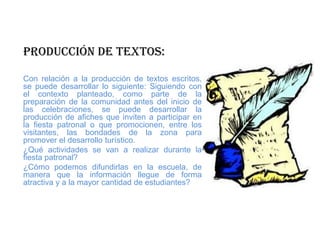 Producción de textos:
Con relación a la producción de textos escritos,
se puede desarrollar lo siguiente: Siguiendo con
el contexto planteado, como parte de la
preparación de la comunidad antes del inicio de
las celebraciones, se puede desarrollar la
producción de afiches que inviten a participar en
la fiesta patronal o que promocionen, entre los
visitantes, las bondades de la zona para
promover el desarrollo turístico.
¿Qué actividades se van a realizar durante la
fiesta patronal?
¿Cómo podemos difundirlas en la escuela, de
manera que la información llegue de forma
atractiva y a la mayor cantidad de estudiantes?
 