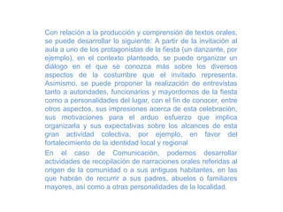 Con relación a la producción y comprensión de textos orales,
se puede desarrollar lo siguiente: A partir de la invitación al
aula a uno de los protagonistas de la fiesta (un danzante, por
ejemplo), en el contexto planteado, se puede organizar un
diálogo en el que se conozca más sobre los diversos
aspectos de la costumbre que el invitado representa.
Asimismo, se puede proponer la realización de entrevistas
tanto a autoridades, funcionarios y mayordomos de la fiesta
como a personalidades del lugar, con el fin de conocer, entre
otros aspectos, sus impresiones acerca de esta celebración,
sus motivaciones para el arduo esfuerzo que implica
organizarla y sus expectativas sobre los alcances de esta
gran actividad colectiva, por ejemplo, en favor del
fortalecimiento de la identidad local y regional
En el caso de Comunicación, podemos desarrollar
actividades de recopilación de narraciones orales referidas al
origen de la comunidad o a sus antiguos habitantes, en las
que habrán de recurrir a sus padres, abuelos o familiares
mayores, así como a otras personalidades de la localidad.
 