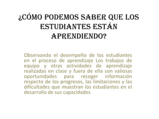 ¿Cómo podemos saber que los
estudiantes están
aprendiendo?
Observando el desempeño de los estudiantes
en el proceso de aprendizaje Los trabajos de
equipo y otras actividades de aprendizaje
realizadas en clase y fuera de ella son valiosas
oportunidades para recoger información
respecto de los progresos, las limitaciones y las
dificultades que muestran los estudiantes en el
desarrollo de sus capacidades.
 