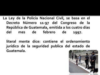 La Ley de la Policía Nacional Civil, se basa en el
Decreto Número 11-97 del Congreso de la
República de Guatemala, emitida a los cuatro días
del mes de febrero de 1997.
literal mente dice: contiene el ordenamiento
jurídico de la seguridad publica del estado de
Guatemala.
 