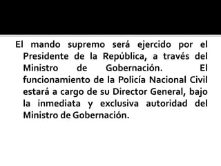 El mando supremo será ejercido por el
Presidente de la República, a través del
Ministro de Gobernación. El
funcionamiento de la Policía Nacional Civil
estará a cargo de su Director General, bajo
la inmediata y exclusiva autoridad del
Ministro de Gobernación.
 