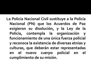 La Policía Nacional Civil sustituye a la Policía
Nacional (PN) que los Acuerdos de Paz
exigieron su disolución, y la Ley de la
Policía, contempla la organización y
funcionamiento de una única fuerza policial
y reconoce la existencia de diversas etnias y
culturas, que deberán estar representadas
en el nuevo cuerpo policial en el
cumplimiento de su misión.
 
