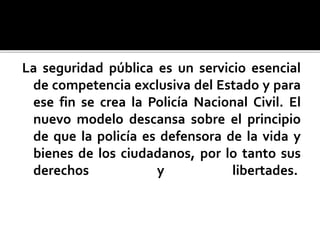 La seguridad pública es un servicio esencial
de competencia exclusiva del Estado y para
ese fin se crea la Policía Nacional Civil. El
nuevo modelo descansa sobre el principio
de que la policía es defensora de la vida y
bienes de los ciudadanos, por lo tanto sus
derechos y libertades.
 