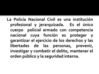 La Policía Nacional Civil es una institución
profesional y jerarquizada. Es el único
cuerpo policial armado con competencia
nacional cuya función es proteger y
garantizar el ejercicio de los derechos y las
libertades de las personas, prevenir,
investigar y combatir el delito, mantener el
orden público y la seguridad interna.
 