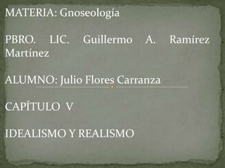 MATERIA: Gnoseología   PBRO. LIC. Guillermo A. Ramírez Martínez ALUMNO: Julio Flores Carranza CAPÍTULO  V IDEALISMO Y REALISMO 