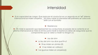 intensidad
 Es la capacidad de cargar. Que pasa por el conductor en un segundo en el “s,i” sistema
internacional se miden amperios _ (A) para medir la intensidad del polímetro se coloca en
serie con el bombillo
 Resistencia:
 (R) mide la oposición que representan los conductores al pasado de la corriente en el
sistema internacional se mide el ohmios para medir la resistencia debe de asegurarse que los
componentes que se vallan a medir no tengan (v)
 Ley de ohm
 La ley del ohm nos dice que R=v/i
 R=se miden en ohmios (R)
 V=se miden en voltios(v)
 I es igual se miden en amperios(i)
 