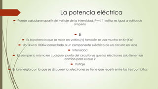 La potencia eléctrica
 Puede calcularse apartir del voltaje de la intensidad. P=v.i 1,voltios es igual a voltios de
amperio
 SI
 Es la potencia que se mide en voltios (v) también se usa mucho en K=(KW)
 Un 1kw=a 1000w.conectado a un componente eléctrico de un circuito en serie
 Intensidad
 Es siempre la misma en cualquier punto del circuito ya que los electrones solo tienen un
camino para el que ir
 Voltaje
 Es la energía con la que se discurren los electrones se tiene que repetir entre las tres bombillas
 