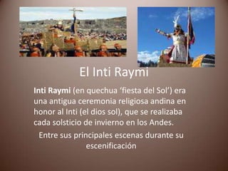 El Inti Raymi
Inti Raymi (en quechua ‘fiesta del Sol’) era
una antigua ceremonia religiosa andina en
honor al Inti (el dios sol), que se realizaba
cada solsticio de invierno en los Andes.
  Entre sus principales escenas durante su
                escenificación
 
