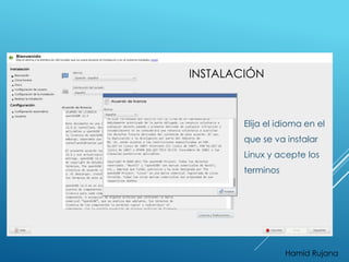INSTALACIÓN 
Elija el idioma en el 
que se va instalar 
Linux y acepte los 
terminos 
Hamid Rujana 
 