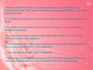 1.Utiliza la red GSM de AT&T Inc. para llamadas de voz y la red EDGE para la
transmisión de datos. AT&T tiene los derechos exclusivos para el teléfono por lo menos
durante dos años.

2. Su principal característica es una pantalla sensible al tacto, de 3,5 pulgadas, con un
botón.

3. Se accede a los programas pulsando los iconos y el texto se ingresa mediante un
teclado en la pantalla.

4. Su costo fluctúa entre los 500 y los 600 dólares dependiendo de si su memoria
'flash' es de cuatro u ocho gigabytes.

5. Tiene tecnología Wi-Fi para acceso a Internet de alta velocidad y Bluetooth para el
uso de accesorios inalámbricos y otros dispositivos.

6. Tiene una cámara de fotos de dos megapíxeles.

7. Apple asegura que la batería provee unas ocho horas de tiempo para hablar, seis
horas para Internet, siete horas para reproducción de vídeo y 24 para audio.
 