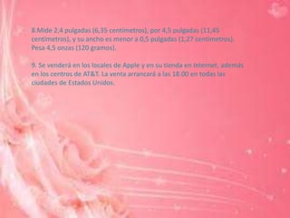 8.Mide 2,4 pulgadas (6,35 centímetros), por 4,5 pulgadas (11,45
centímetros), y su ancho es menor a 0,5 pulgadas (1,27 centímetros).
Pesa 4,5 onzas (120 gramos).

9. Se venderá en los locales de Apple y en su tienda en Internet, además
en los centros de AT&T. La venta arrancará a las 18.00 en todas las
ciudades de Estados Unidos.
 