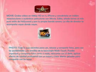 MOVIE: Graba vídeos en 1080p HD en tu iPhone y conviértelos en tráilers
espectaculares o auténticos peliculones con iMovie. Edita, añade temas al más
puro estilo de Hollywood y pon tu propia banda sonora. La silla de director te
acompaña vayas donde vayas.




  PHOTO: Todo lo que necesitas para ver, retocar y compartir fotos, pero con
  las posibilidades y la sencillez de la tecnología Multi-Touch. Puedes
  organizar y compartir fotos como si nada, retocarlas con el dedo, aplicar
  efectos de calidad profesional con un toque y crear diarios geniales para
  compartir con los tuyos
 