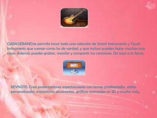 GARAGEBAND:te permite tocar toda una colección de Smart Instruments y Touch
Instruments que suenan como los de verdad, y que incluso pueden hacer muchas más
cosas. Además puedes grabar, mezclar y compartir tus canciones. De aquí a la fama.




  KEYNOTE: Crea presentaciones espectaculares con temas prediseñados, estilos
  personalizados, transiciones alucinantes, gráficas animadas en 3D y mucho más.
 