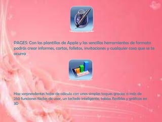 PAGES: Con las plantillas de Apple y las sencillas herramientas de formato
podrás crear informes, cartas, folletos, invitaciones y cualquier cosa que se te
ocurra




Haz sorprendentes hojas de cálculo con unos simples toques gracias a más de
250 funciones fáciles de usar, un teclado inteligente, tablas flexibles y gráficas en
3D
 