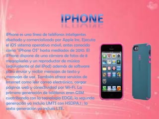 iPhone es una línea de teléfonos inteligentes
diseñado y comercializado por Apple Inc. Ejecuta
el iOS sistema operativo móvil, antes conocido
como "iPhone OS" hasta mediados de 2010. El
iPhone dispone de una cámara de fotos de 8
megapíxeles y un reproductor de música
(equivalente al del iPod) además de software
para enviar y recibir mensajes de texto y
mensajes de voz. También ofrece servicios de
Internet como leer correo electrónico, cargar
páginas web y conectividad por Wi-Fi. La
primera generación de teléfonos eran GSM
cuatribanda con la tecnología EDGE; la segunda
generación ya incluía UMTS con HSDPA.1 ; la
sexta generación ya incluía LTE.
 