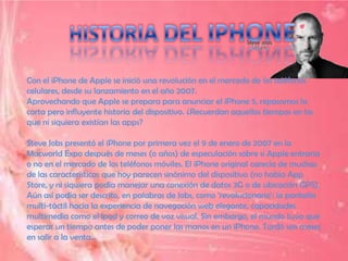 Con el iPhone de Apple se inició una revolución en el mercado de los teléfonos
celulares, desde su lanzamiento en el año 2007.
Aprovechando que Apple se prepara para anunciar el iPhone 5, repasamos la
corta pero influyente historia del dispositivo. ¿Recuerdan aquellos tiempos en los
que ni siquiera existían las apps?

Steve Jobs presentó el iPhone por primera vez el 9 de enero de 2007 en la
Macworld Expo después de meses (o años) de especulación sobre si Apple entraría
o no en el mercado de los teléfonos móviles. El iPhone original carecía de muchas
de las características que hoy parecen sinónimo del dispositivo (no había App
Store, y ni siquiera podía manejar una conexión de datos 3G o de ubicación GPS).
Aún así podía ser descrito, en palabras de Jobs, como 'revolucionario': la pantalla
multi-táctil hacía la experiencia de navegación web elegante, capacidades
multimedia como el Ipod y correo de voz visual. Sin embargo, el mundo tuvo que
esperar un tiempo antes de poder poner las manos en un iPhone. Tardó seis meses
en salir a la venta...
 