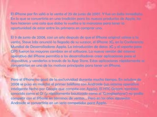 El iPhone por fin salió a la venta el 29 de junio de 2007. Y fue un éxito inmediato.
En lo que se convertiría en una tradición para los nuevos productos de Apple, los
fans hicieron una cola que daba la vuelta a la manzana para tener la
oportunidad de estar entre los primeros en comprar uno.

El 9 de junio de 2008, casi un año después de que el iPhone original saliese a la
venta, Steve Jobs anunció la llegada de su sucesor, el iPhone 3G, en la Conferencia
Mundial de Desarrolladores Apple. La introducción de datos 3G y el soporte para
GPS fueron los mayores cambios en el software. La nueva versión del sistema
operativo del iPhone permitía a los desarrolladores crear aplicaciones para el
dispositivo, y venderlos a través de la App Store. Estas aplicaciones rápidamente se
convertirían en uno de los motivos principales para tener un iPhone.


Pero el iPhone no gozó de la exclusividad durante mucho tiempo. En octubre de
2008 se puso en marcha el primer teléfono con Androide (un sistema operativo
inteligente hecho por Google que compite con Apple). El HTC Dream, también
conocido como el G1 (y rápidamente bautizado como el 'G,ooglephone') no podía
competir con el iPhone en términos de ventas... Pero en los años siguientes
Androide se convertiría en un serio competidor para Apple.
 