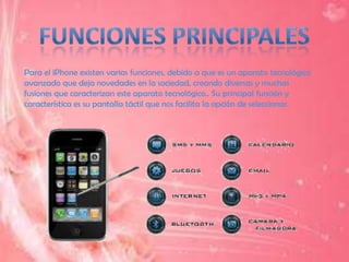 Para el iPhone existen varias funciones, debido a que es un aparato tecnológico
avanzado que deja novedades en la sociedad, creando diversas y muchas
fusiones que caracterizan este aparato tecnológico.. Su principal función y
característica es su pantalla táctil que nos facilita la opción de seleccionar.
 