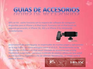 GPS car kit: coche funciona con la mayoría del software de navegación
disponible para el iPhone y el iPod touch. Funciona con el iPod touch de
segunda generación, el iPhone 3G, 3GS y el iPhone 4 ha introducido
recientemente.




posimotion helix gsaming grip: es responsable de muchos juegos y aplicaciones
en la App Store , así como artilugios como el VS G-Fi . Recientemente se ha
introducido el iPhone y el iPod touch mercado de accesorios con el Grip
PosiMotion juego Helix , una pieza moldeada de plástico adherente que usted
puede ajustar su dispositivo a fin de obtener, literalmente, un mayor control
sobre el mismo
 