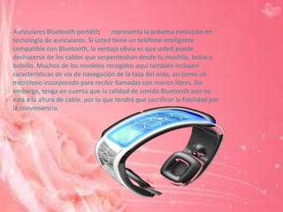 Auriculares Bluetooth portátil:     representa la próxima evolución en
tecnología de auriculares. Si usted tiene un teléfono inteligente
compatible con Bluetooth, la ventaja obvia es que usted puede
deshacerse de los cables que serpenteaban desde tu mochila, bolso o
bolsillo. Muchos de los modelos recogidos aquí también incluyen
características de vía de navegación de la taza del oído, así como un
micrófono incorporado para recibir llamadas con manos libres. Sin
embargo, tenga en cuenta que la calidad de sonido Bluetooth aún no
está a la altura de cable, por lo que tendrá que sacrificar la fidelidad por
la conveniencia.
 