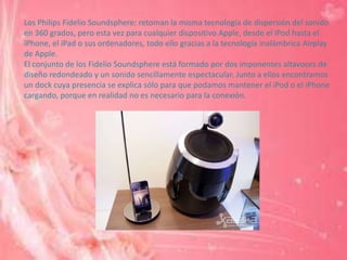 Los Philips Fidelio Soundsphere: retoman la misma tecnología de dispersión del sonido
en 360 grados, pero esta vez para cualquier dispositivo Apple, desde el iPod hasta el
iPhone, el iPad o sus ordenadores, todo ello gracias a la tecnología inalámbrica Airplay
de Apple.
El conjunto de los Fidelio Soundsphere está formado por dos imponentes altavoces de
diseño redondeado y un sonido sencillamente espectacular. Junto a ellos encontramos
un dock cuya presencia se explica sólo para que podamos mantener el iPod o el iPhone
cargando, porque en realidad no es necesario para la conexión.
 