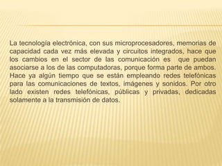 La tecnología electrónica, con sus microprocesadores, memorias de capacidad cada vez más elevada y circuitos integrados, hace que los cambios en el sector de las comunicación es  que puedan asociarse a los de las computadoras, porque forma parte de ambos. Hace ya algún tiempo que se están empleando redes telefónicas para las comunicaciones de textos, imágenes y sonidos. Por otro lado existen redes telefónicas, públicas y privadas, dedicadas solamente a la transmisión de datos.