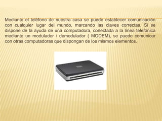 Mediante el teléfono de nuestra casa se puede establecer comunicación con cualquier lugar del mundo, marcando las claves correctas. Si se dispone de la ayuda de una computadora, conectada a la línea telefónica mediante un modulador / demodulador ( MODEM), se puede comunicar con otras computadoras que dispongan de los mismos elementos.