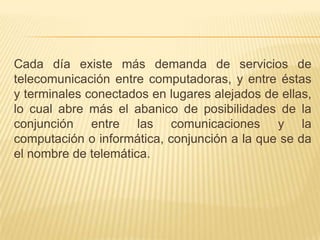 Cada día existe más demanda de servicios de telecomunicación entre computadoras, y entre éstas y terminales conectados en lugares alejados de ellas, lo cual abre más el abanico de posibilidades de la conjunción entre las comunicaciones y la computación o informática, conjunción a la que se da el nombre de telemática.