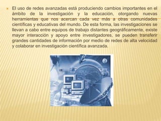 El uso de redes avanzadas está produciendo cambios importantes en el ámbito de la investigación y la educación, otorgando nuevas herramientas que nos acercan cada vez más a otras comunidades científicas y educativas del mundo. De esta forma, las investigaciones se llevan a cabo entre equipos de trabajo distantes geográficamente, existe mayor interacción y apoyo entre investigadores, se pueden transferir grandes cantidades de información por medio de redes de alta velocidad y colaborar en investigación científica avanzada.