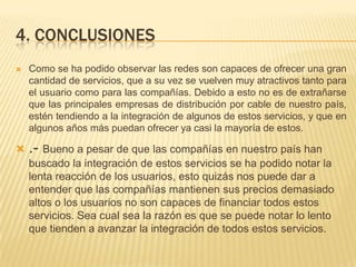 4. conclusionesComo se ha podido observar las redes son capaces de ofrecer una gran cantidad de servicios, que a su vez se vuelven muy atractivos tanto para el usuario como para las compañías. Debido a esto no es de extrañarse que las principales empresas de distribución por cable de nuestro país, estén tendiendo a la integración de algunos de estos servicios, y que en algunos años más puedan ofrecer ya casi la mayoría de estos..- Bueno a pesar de que las compañías en nuestro país han buscado la integración de estos servicios se ha podido notar la lenta reacción de los usuarios, esto quizás nos puede dar a entender que las compañías mantienen sus precios demasiado altos o los usuarios no son capaces de financiar todos estos servicios. Sea cual sea la razón es que se puede notar lo lento que tienden a avanzar la integración de todos estos servicios.