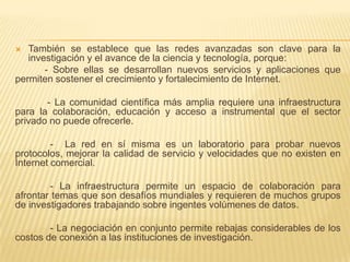 También se establece que las redes avanzadas son clave para la investigación y el avance de la ciencia y tecnología, porque:           - Sobre ellas se desarrollan nuevos servicios y aplicaciones que permiten sostener el crecimiento y fortalecimiento de Internet.            - La comunidad científica más amplia requiere una infraestructura para la colaboración, educación y acceso a instrumental que el sector privado no puede ofrecerle.             -  La red en sí misma es un laboratorio para probar nuevos protocolos, mejorar la calidad de servicio y velocidades que no existen en Internet comercial.             - La infraestructura permite un espacio de colaboración para afrontar temas que son desafíos mundiales y requieren de muchos grupos de investigadores trabajando sobre ingentes volúmenes de datos.             - La negociación en conjunto permite rebajas considerables de los costos de conexión a las instituciones de investigación.