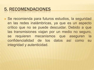 5. recomendacionesSe recomienda para futuros estudios, la seguridad en las redes inalámbricas, ya que es un aspecto crítico que no se puede descuidar. Debido a que las transmisiones viajan por un medio no seguro, se requieren mecanismos que aseguren la confidencialidad de los datos así como su integridad y autenticidad.