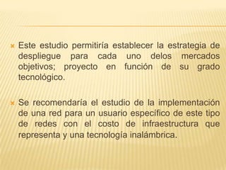 Este estudio permitiría establecer la estrategia de despliegue para cada uno delos mercados objetivos; proyecto en función de su grado tecnológico. Se recomendaría el estudio de la implementación de una red para un usuario específico de este tipo de redes con el costo de infraestructura que representa y una tecnología inalámbrica. 