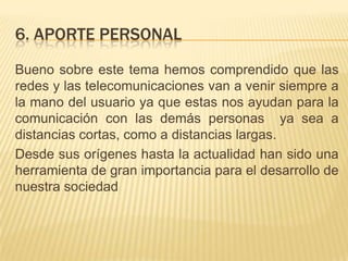 6. APORTE PERSONALBueno sobre este tema hemos comprendido que las redes y las telecomunicaciones van a venir siempre a la mano del usuario ya que estas nos ayudan para la comunicación con las demás personas  ya sea a distancias cortas, como a distancias largas.Desde sus orígenes hasta la actualidad han sido una herramienta de gran importancia para el desarrollo de nuestra sociedad 