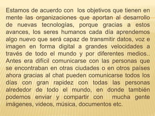 Estamos de acuerdo con  los objetivos que tienen en mente las organizaciones que aportan al desarrollo de nuevas tecnologías, porque gracias a estos avances, los seres humanos cada día aprendemos algo nuevo que será capaz de transmitir datos, voz e imagen en forma digital a grandes velocidades a través de todo el mundo y por diferentes medios.. Antes era difícil comunicarse con las personas que se encontraban en otras ciudades o en otros países ahora gracias al chat pueden comunicarse todos los días con gran rapidez con todas las personas alrededor de todo el mundo, en donde también podemos enviar y compartir con  mucha gente imágenes, videos, música, documentos etc. 