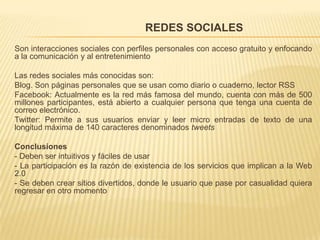                                           REDES SOCIALESSon interacciones sociales con perfiles personales con acceso gratuito y enfocando a la comunicación y al entretenimientoLas redes sociales más conocidas son:Blog. Son páginas personales que se usan como diario o cuaderno, lector RSSFacebook: Actualmente es la red más famosa del mundo, cuenta con más de 500 millones participantes, está abierto a cualquier persona que tenga una cuenta de correo electrónico.Twitter: Permite a sus usuarios enviar y leer micro entradas de texto de una longitud máxima de 140 caracteres denominados tweetsConclusiones- Deben ser intuitivos y fáciles de usar - La participación es la razón de existencia de los servicios que implican a la Web 2.0- Se deben crear sitios divertidos, donde le usuario que pase por casualidad quiera regresar en otro momento  