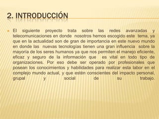 2. INTRODUCCIÓNEl siguiente proyecto trata sobre las redes avanzadas y telecomunicaciones en donde  nosotros hemos escogido este  tema, ya que en la actualidad son de gran de importancia en este nuevo mundo en donde las  nuevas tecnologías tienen una gran influencia  sobre la mayoría de los seres humanos ya que nos permiten el manejo eficiente, eficaz y seguro de la información que  es vital en todo tipo de organizaciones. Por eso debe ser operado por profesionales que posean los conocimientos y habilidades para realizar esta labor en el complejo mundo actual, y que estén conscientes del impacto personal, grupal y social de su trabajo.