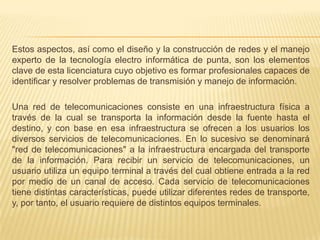 Estos aspectos, así como el diseño y la construcción de redes y el manejo experto de la tecnología electro informática de punta, son los elementos clave de esta licenciatura cuyo objetivo es formar profesionales capaces de identificar y resolver problemas de transmisión y manejo de información.Una red de telecomunicaciones consiste en una infraestructura física a través de la cual se transporta la información desde la fuente hasta el destino, y con base en esa infraestructura se ofrecen a los usuarios los diversos servicios de telecomunicaciones. En lo sucesivo se denominará "red de telecomunicaciones" a la infraestructura encargada del transporte de la información. Para recibir un servicio de telecomunicaciones, un usuario utiliza un equipo terminal a través del cual obtiene entrada a la red por medio de un canal de acceso. Cada servicio de telecomunicaciones tiene distintas características, puede utilizar diferentes redes de transporte, y, por tanto, el usuario requiere de distintos equipos terminales.