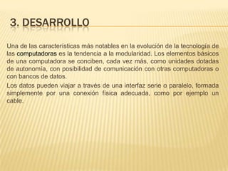 3. desarrolloUna de las características más notables en la evolución de la tecnología de las computadoras es la tendencia a la modularidad. Los elementos básicos de una computadora se conciben, cada vez más, como unidades dotadas de autonomía, con posibilidad de comunicación con otras computadoras o con bancos de datos.Los datos pueden viajar a través de una interfaz serie o paralelo, formada simplemente por una conexión física adecuada, como por ejemplo un cable.
