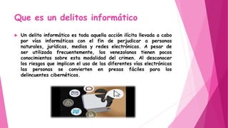 Que es un delitos informático
 Un delito informático es toda aquella acción ilícita llevada a cabo
por vías informáticas con el fin de perjudicar a personas
naturales, jurídicas, medios y redes electrónicas. A pesar de
ser utilizada frecuentemente, los venezolanos tienen pocos
conocimientos sobre esta modalidad del crimen. Al desconocer
los riesgos que implican el uso de las diferentes vías electrónicas
las personas se convierten en presas fáciles para los
delincuentes cibernéticos.
 
