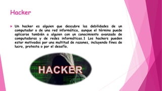 Hacker
 Un hacker es alguien que descubre las debilidades de un
computador o de una red informática, aunque el término puede
aplicarse también a alguien con un conocimiento avanzado de
computadoras y de redes informáticas.1 Los hackers pueden
estar motivados por una multitud de razones, incluyendo fines de
lucro, protesta o por el desafío.
 