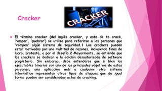 Cracker
 El término cracker (del inglés cracker, y este de to crack,
‘romper’, ‘quebrar’) se utiliza para referirse a las personas que
"rompen" algún sistema de seguridad.1 Los crackers pueden
estar motivados por una multitud de razones, incluyendo fines de
lucro, protesta, o por el desafío.2 Mayormente, se entiende que
los crackers se dedican a la edición desautorizada de software
propietario. Sin embargo, debe entenderse que si bien los
ejecutables binarios son uno de los principales objetivos de estas
personas, una aplicación web o cualquier otro sistema
informático representan otros tipos de ataques que de igual
forma pueden ser considerados actos de cracking.
 