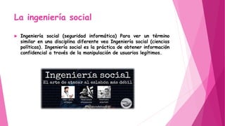 La ingeniería social
 Ingeniería social (seguridad informática) Para ver un término
similar en una disciplina diferente vea Ingeniería social (ciencias
políticas). Ingeniería social es la práctica de obtener información
confidencial a través de la manipulación de usuarios legítimos.
 