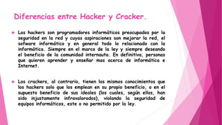 Diferencias entre Hacker y Cracker.
 Los hackers son programadores informáticos preocupados por la
seguridad en la red y cuyas aspiraciones son mejorar la red, el
sofware informático y en general todo lo relacionado con la
informática. Siempre en el marco de la ley y siempre deseando
el beneficio de la comunidad internauta. En definitiva, personas
que quieren aprender y enseñar mas acerca de informática e
Internet.
 Los crackers, al contrario, tienen los mismos conocimientos que
los hackers solo que los emplean en su propio beneficio, o en el
supuesto beneficio de sus ideales (los cuales, según ellos, han
sido injustamente infravalorados), violando la seguridad de
equipos informáticos, este o no permitido por la ley.
 