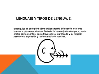 LENGUAJE Y TIPOS DE LENGUAJE.
El lenguaje se configura como aquella forma que tienen los seres
humanos para comunicarse. Se trata de un conjunto de signos, tanto
orales como escritos, que a través de su significado y su relación
permiten la expresión y la comunicación humana.
 