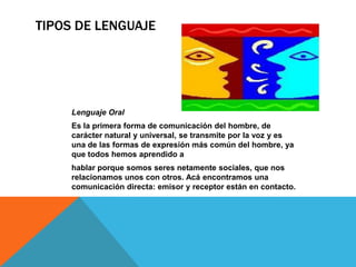 TIPOS DE LENGUAJE
Lenguaje Oral
Es la primera forma de comunicación del hombre, de
carácter natural y universal, se transmite por la voz y es
una de las formas de expresión más común del hombre, ya
que todos hemos aprendido a
hablar porque somos seres netamente sociales, que nos
relacionamos unos con otros. Acá encontramos una
comunicación directa: emisor y receptor están en contacto.
 