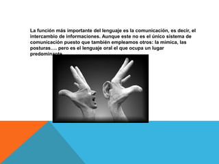 La función más importante del lenguaje es la comunicación, es decir, el
intercambio de informaciones. Aunque este no es el único sistema de
comunicación puesto que también empleamos otros: la mímica, las
posturas…. pero es el lenguaje oral el que ocupa un lugar
predominante.
 